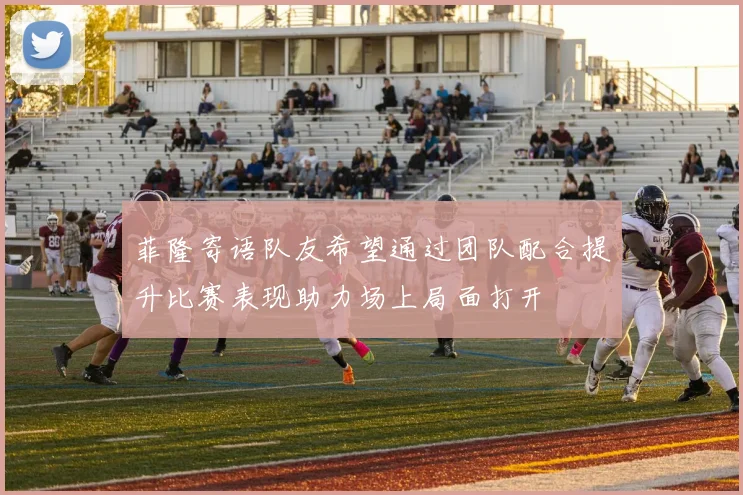 菲隆寄语队友希望通过团队配合提升比赛表现助力场上局面打开