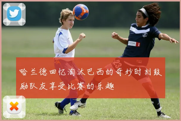 哈兰德回忆淘汰巴西的奇妙时刻鼓励队友享受比赛的乐趣