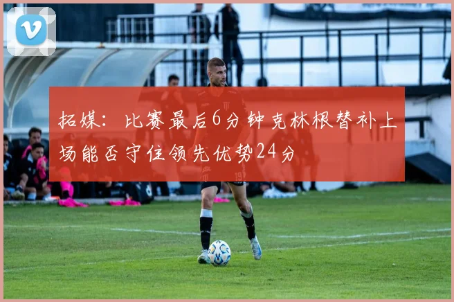 拓媒：比赛最后6分钟克林根替补上场能否守住领先优势24分