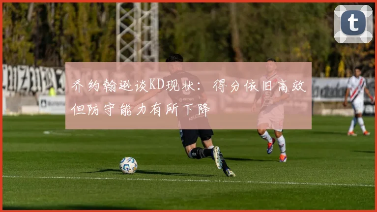 乔约翰逊谈KD现状：得分依旧高效但防守能力有所下降