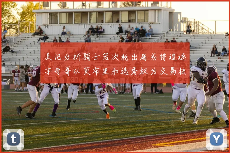 美记分析骑士若次轮出局或将追逐字母哥以莫布里和选秀权为交易核心