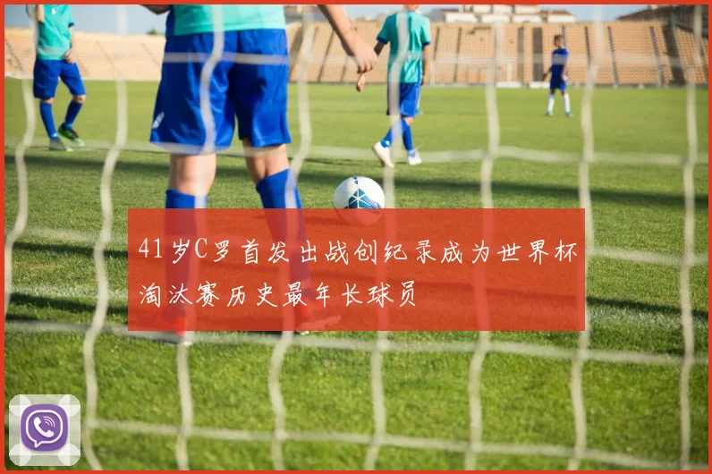 41岁C罗首发出战创纪录成为世界杯淘汰赛历史最年长球员
