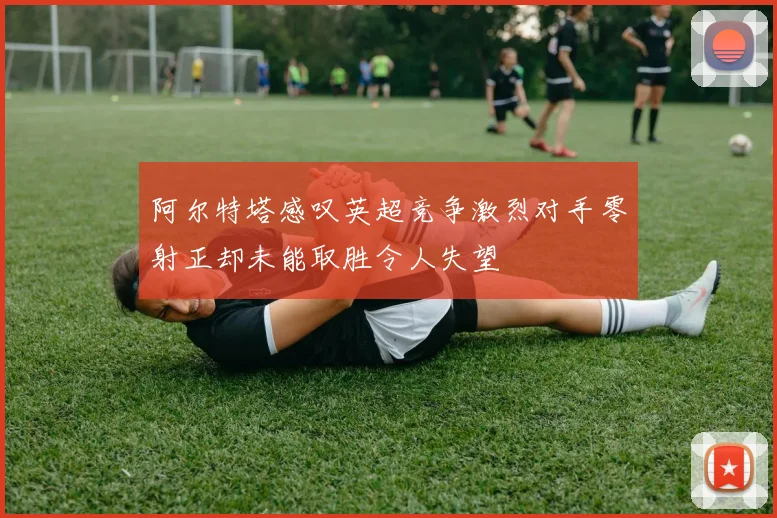 阿尔特塔感叹英超竞争激烈对手零射正却未能取胜令人失望