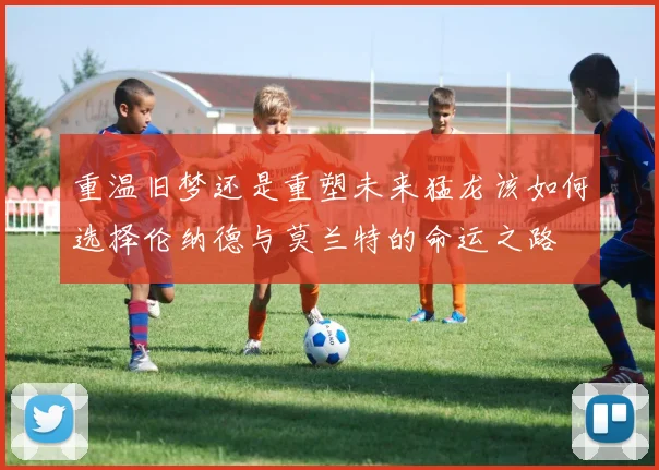 重温旧梦还是重塑未来猛龙该如何选择伦纳德与莫兰特的命运之路