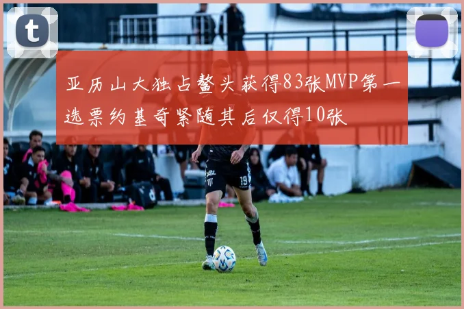 亚历山大独占鳌头获得83张MVP第一选票约基奇紧随其后仅得10张