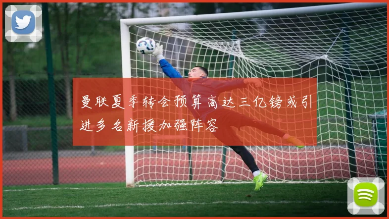 曼联夏季转会预算高达三亿镑或引进多名新援加强阵容