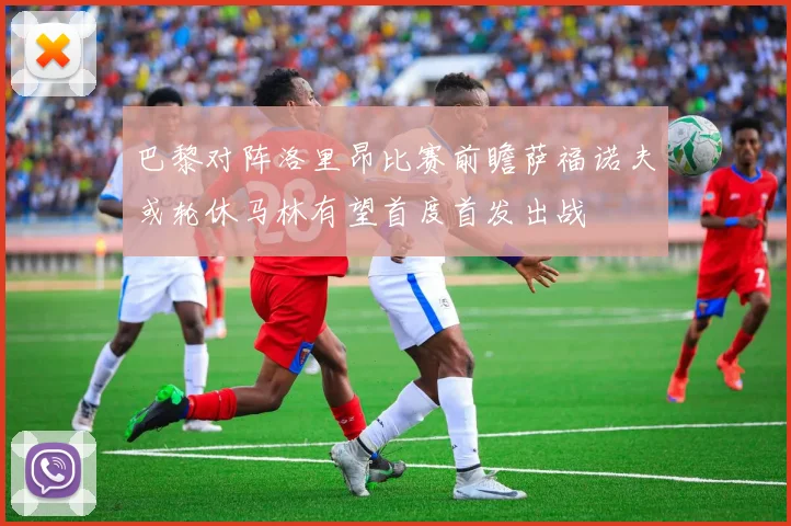 巴黎对阵洛里昂比赛前瞻萨福诺夫或轮休马林有望首度首发出战