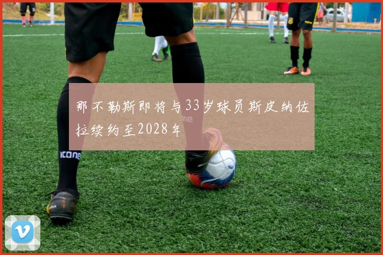 那不勒斯即将与33岁球员斯皮纳佐拉续约至2028年