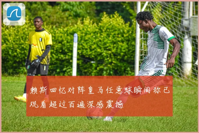 赖斯回忆对阵皇马任意球瞬间称已观看超过百遍深感震撼