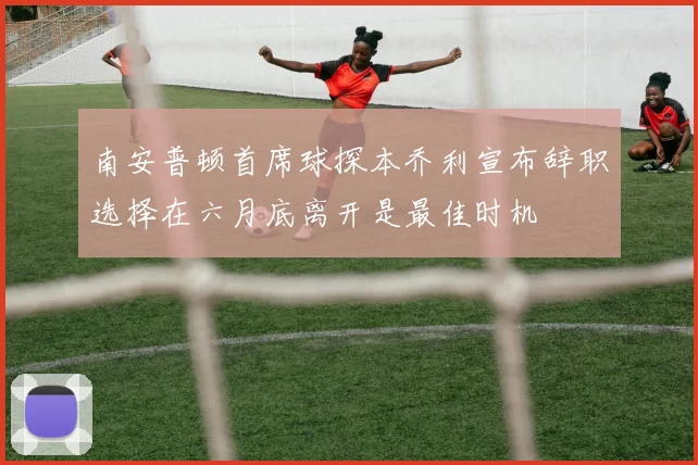 南安普顿首席球探本乔利宣布辞职选择在六月底离开是最佳时机