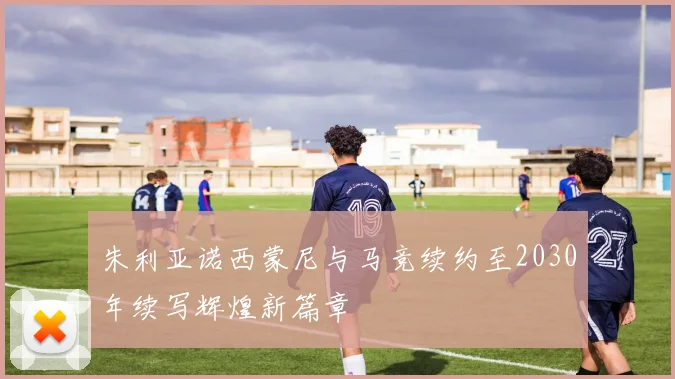 朱利亚诺西蒙尼与马竞续约至2030年续写辉煌新篇章