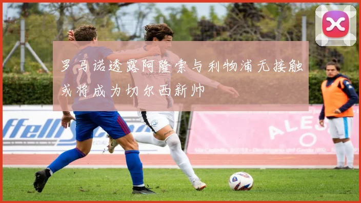 罗马诺透露阿隆索与利物浦无接触或将成为切尔西新帅
