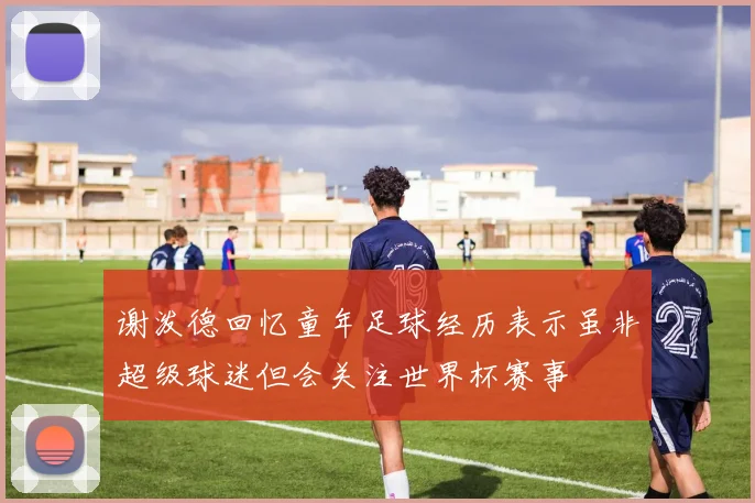 谢泼德回忆童年足球经历表示虽非超级球迷但会关注世界杯赛事