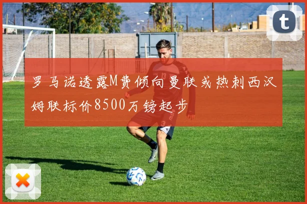 罗马诺透露M费倾向曼联或热刺西汉姆联标价8500万镑起步