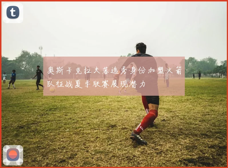 奥斯卡克拉夫落选秀身份加盟火箭队征战夏季联赛展现潜力