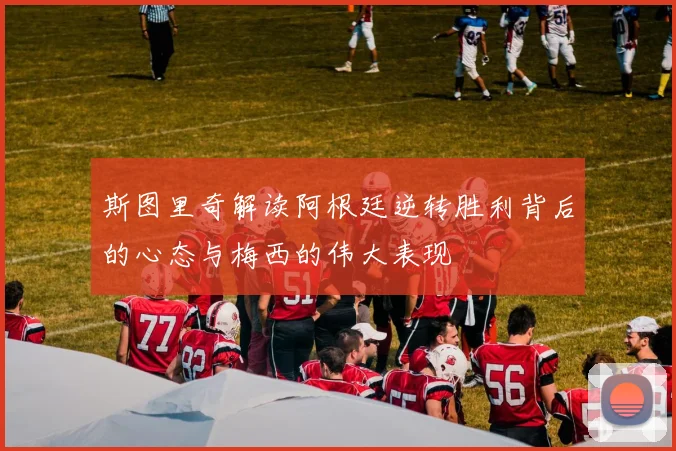 斯图里奇解读阿根廷逆转胜利背后的心态与梅西的伟大表现